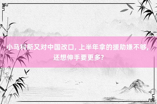 小马科斯又对中国改口, 上半年拿的援助嫌不够, 还想伸手要更多?