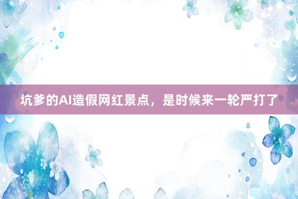 坑爹的AI造假网红景点，是时候来一轮严打了