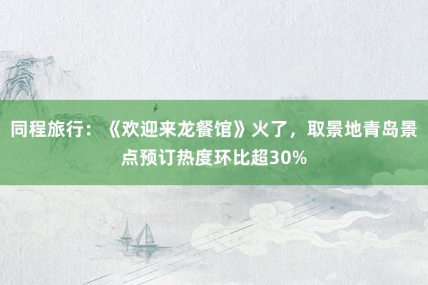 同程旅行：《欢迎来龙餐馆》火了，取景地青岛景点预订热度环比超30%