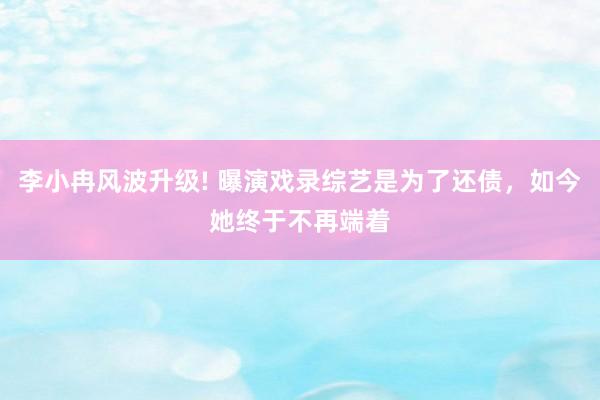 李小冉风波升级! 曝演戏录综艺是为了还债，如今她终于不再端着