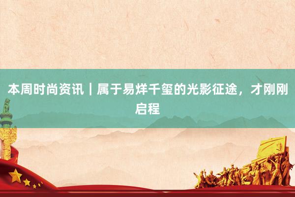 本周时尚资讯｜属于易烊千玺的光影征途，才刚刚启程