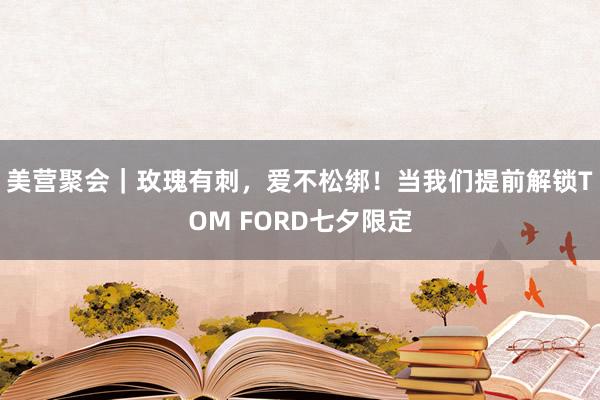 美营聚会｜玫瑰有刺，爱不松绑！当我们提前解锁TOM FORD七夕限定