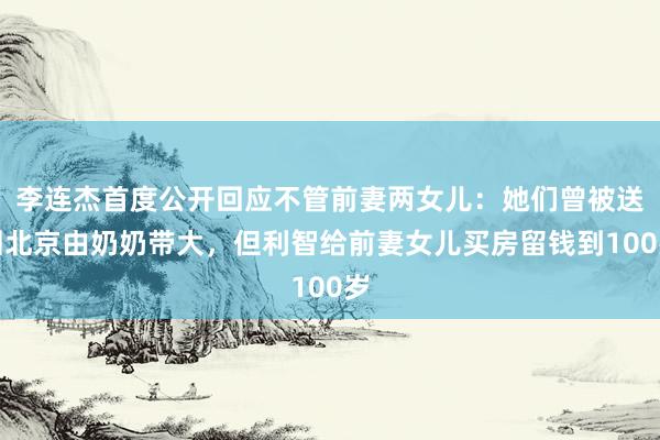 李连杰首度公开回应不管前妻两女儿：她们曾被送回北京由奶奶带大，但利智给前妻女儿买房留钱到100岁