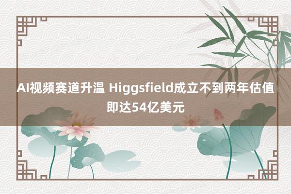 AI视频赛道升温 Higgsfield成立不到两年估值即达54亿美元
