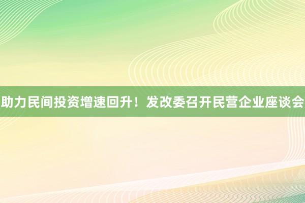 助力民间投资增速回升！发改委召开民营企业座谈会