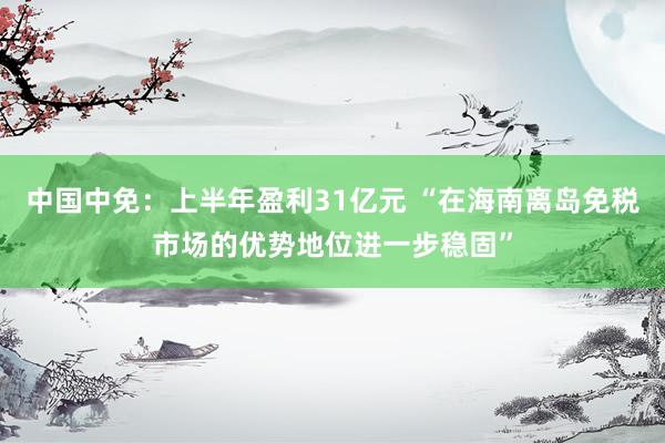中国中免：上半年盈利31亿元 “在海南离岛免税市场的优势地位进一步稳固”