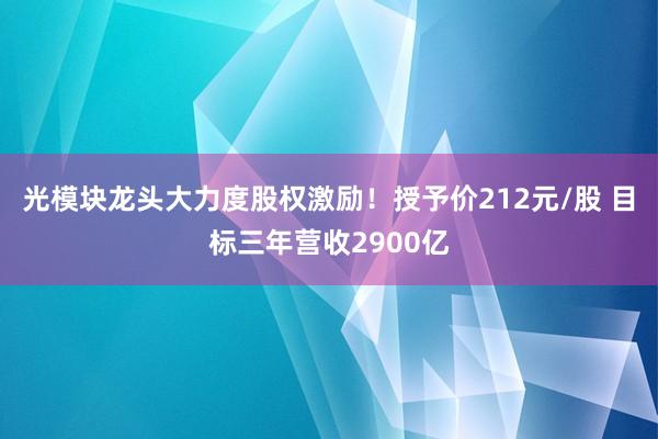 光模块龙头大力度股权激励！授予价212元/股 目标三年营收2900亿