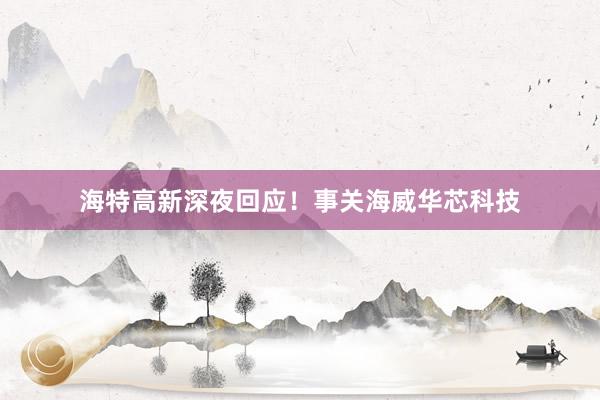 海特高新深夜回应！事关海威华芯科技