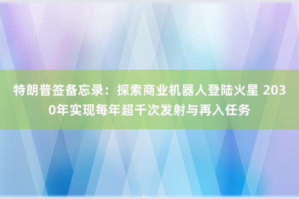 特朗普签备忘录：探索商业机器人登陆火星 2030年实现每年超千次发射与再入任务