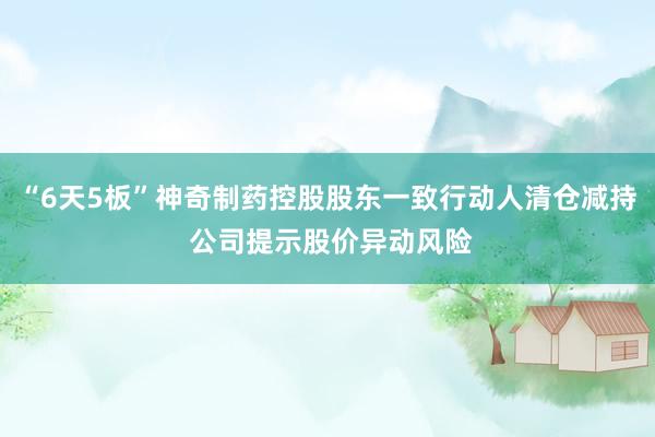 “6天5板”神奇制药控股股东一致行动人清仓减持 公司提示股价异动风险