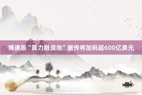 博通版“算力融资池”据传将加码超600亿美元