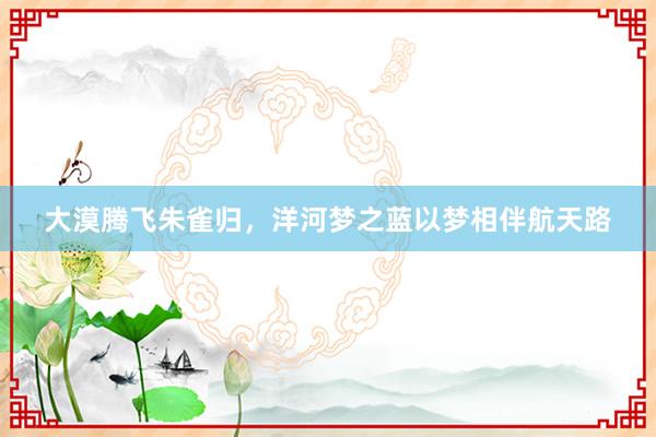 大漠腾飞朱雀归，洋河梦之蓝以梦相伴航天路