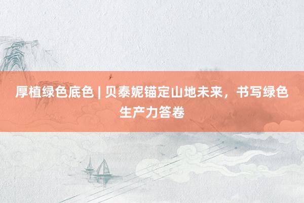 厚植绿色底色 | 贝泰妮锚定山地未来，书写绿色生产力答卷