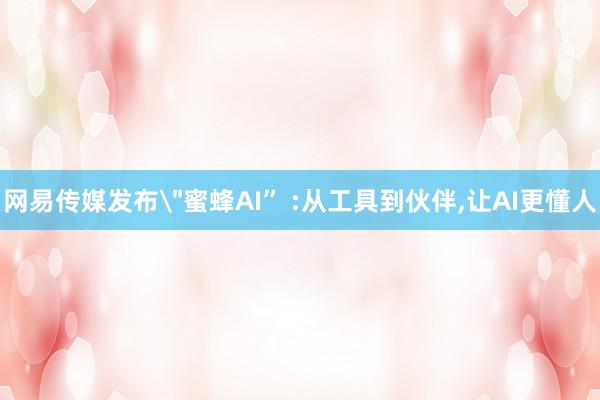 网易传媒发布＂蜜蜂AI” :从工具到伙伴,让AI更懂人