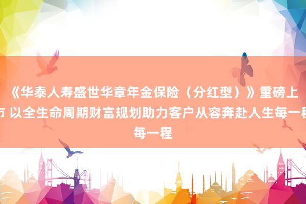 《华泰人寿盛世华章年金保险（分红型）》重磅上市 以全生命周期财富规划助力客户从容奔赴人生每一程