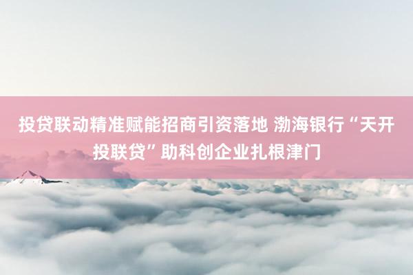 投贷联动精准赋能招商引资落地 渤海银行“天开投联贷”助科创企业扎根津门
