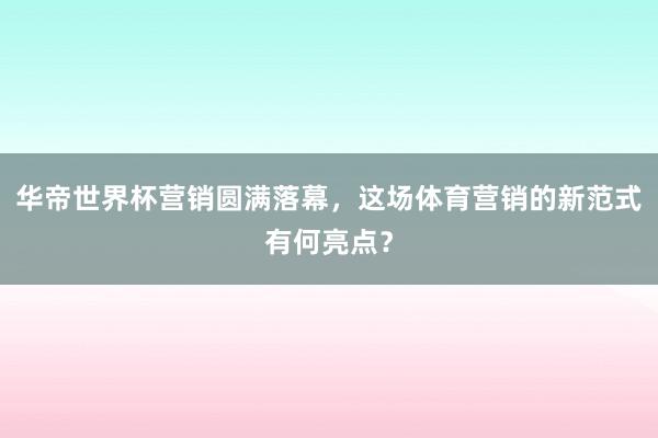 华帝世界杯营销圆满落幕，这场体育营销的新范式有何亮点？