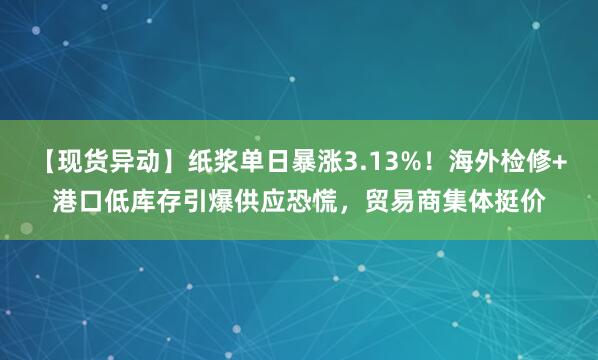 【现货异动】纸浆单日暴涨3.13%！海外检修+港口低库存引爆供应恐慌，贸易商集体挺价