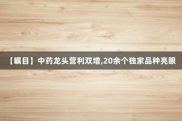 【瞩目】中药龙头营利双增,20余个独家品种亮眼