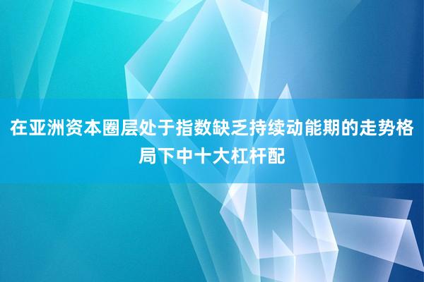 在亚洲资本圈层处于指数缺乏持续动能期的走势格局下中十大杠杆配