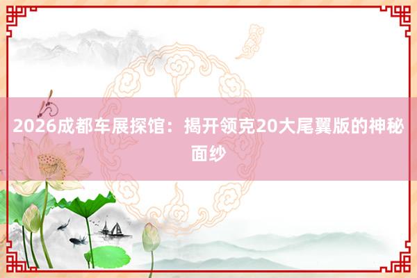 2026成都车展探馆：揭开领克20大尾翼版的神秘面纱