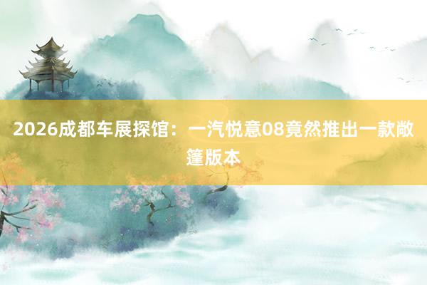 2026成都车展探馆：一汽悦意08竟然推出一款敞篷版本