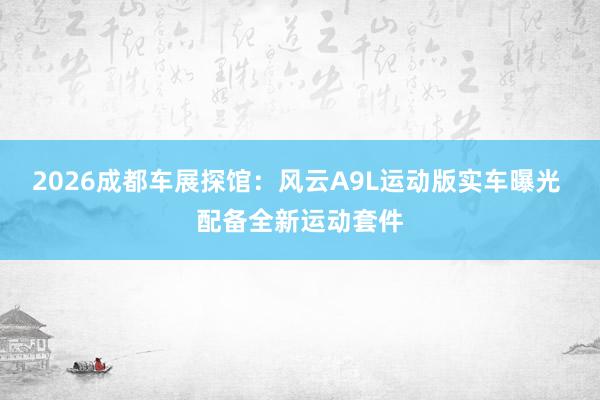 2026成都车展探馆：风云A9L运动版实车曝光 配备全新运动套件