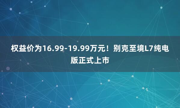 权益价为16.99-19.99万元！别克至境L7纯电版正式上市