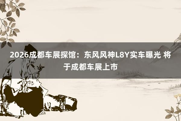 2026成都车展探馆：东风风神L8Y实车曝光 将于成都车展上市