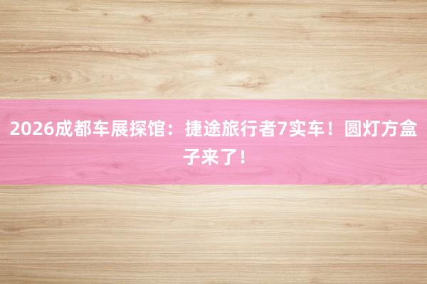 2026成都车展探馆：捷途旅行者7实车！圆灯方盒子来了！
