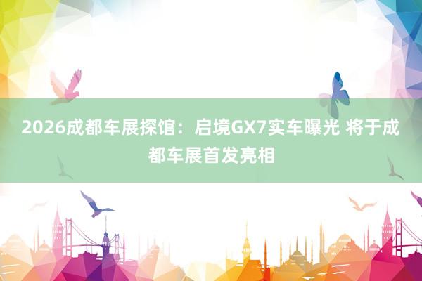 2026成都车展探馆：启境GX7实车曝光 将于成都车展首发亮相