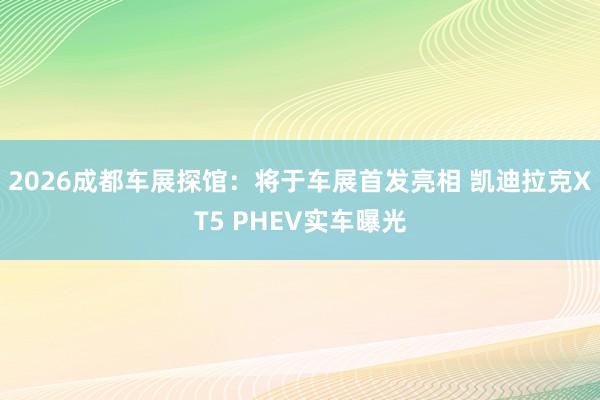 2026成都车展探馆：将于车展首发亮相 凯迪拉克XT5 PHEV实车曝光