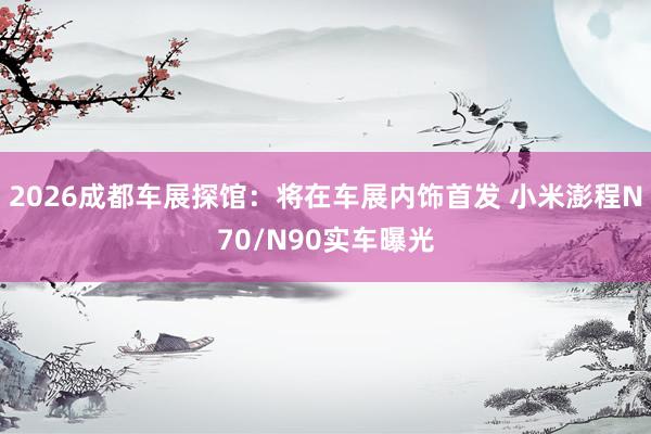 2026成都车展探馆：将在车展内饰首发 小米澎程N70/N90实车曝光