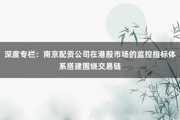 深度专栏：南京配资公司在港股市场的监控指标体系搭建围绕交易链