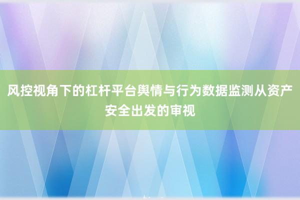 风控视角下的杠杆平台舆情与行为数据监测从资产安全出发的审视
