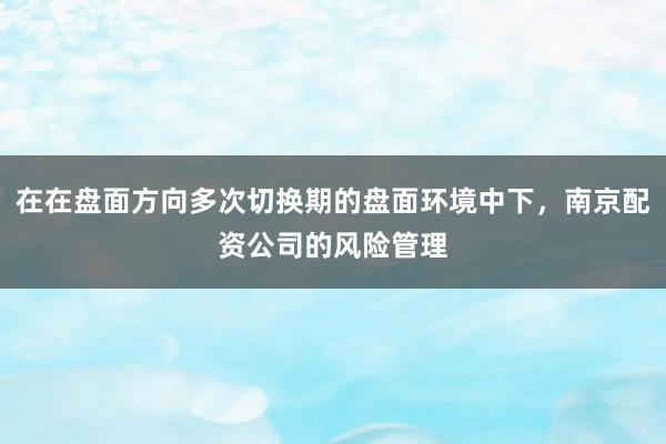 在在盘面方向多次切换期的盘面环境中下，南京配资公司的风险管理