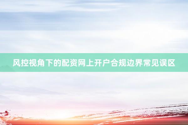 风控视角下的配资网上开户合规边界常见误区