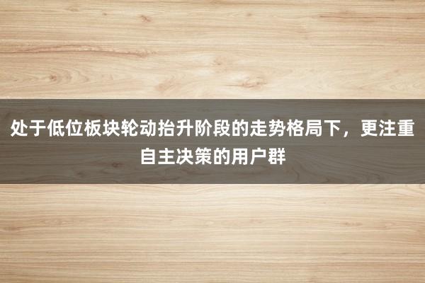 处于低位板块轮动抬升阶段的走势格局下，更注重自主决策的用户群