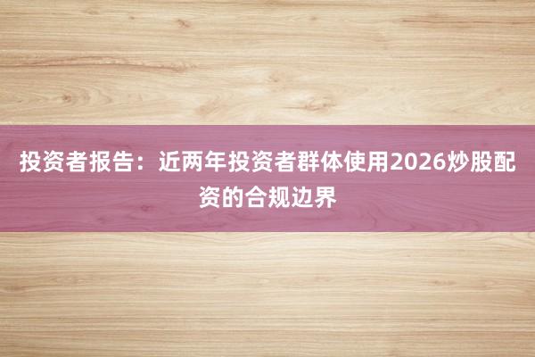 投资者报告：近两年投资者群体使用2026炒股配资的合规边界