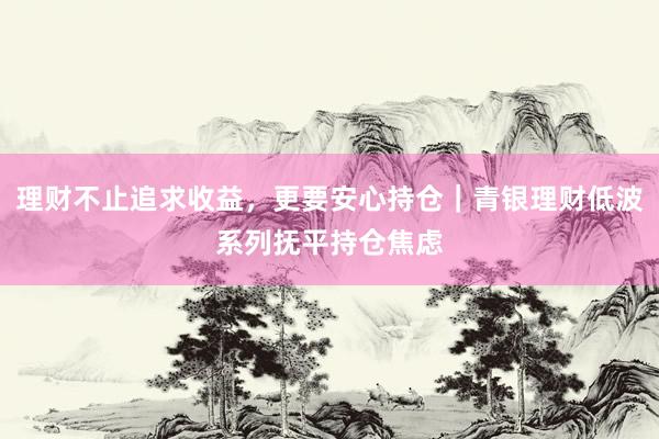 理财不止追求收益，更要安心持仓｜青银理财低波系列抚平持仓焦虑