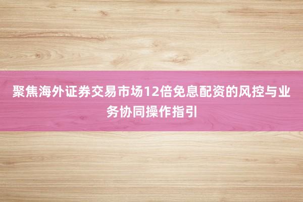聚焦海外证券交易市场12倍免息配资的风控与业务协同操作指引