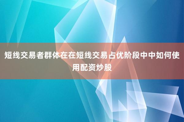 短线交易者群体在在短线交易占优阶段中中如何使用配资炒股