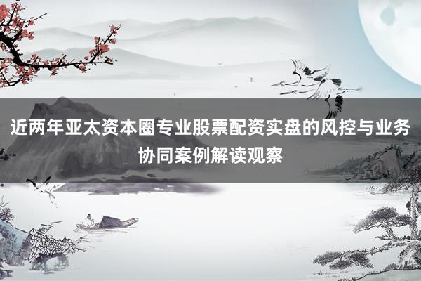 近两年亚太资本圈专业股票配资实盘的风控与业务协同案例解读观察