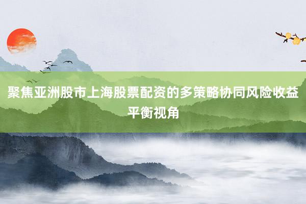 聚焦亚洲股市上海股票配资的多策略协同风险收益平衡视角