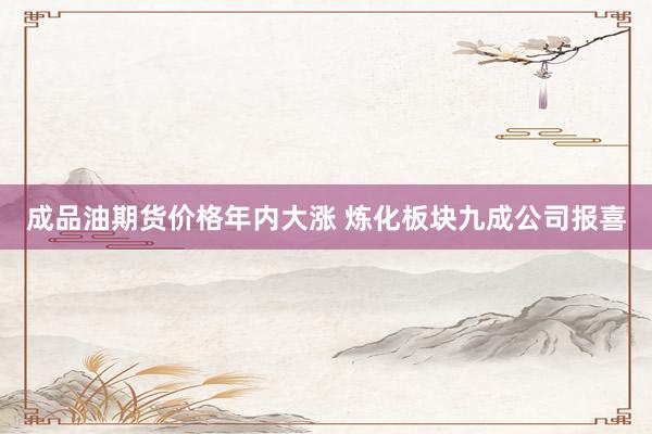 成品油期货价格年内大涨 炼化板块九成公司报喜