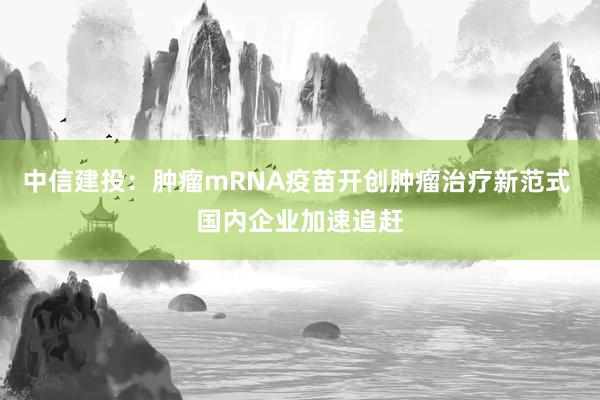 中信建投：肿瘤mRNA疫苗开创肿瘤治疗新范式 国内企业加速追赶