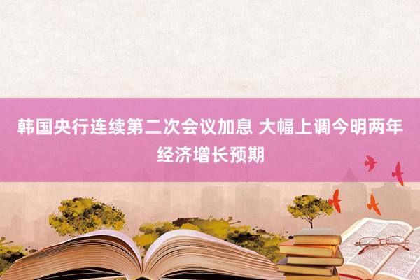 韩国央行连续第二次会议加息 大幅上调今明两年经济增长预期