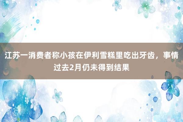 江苏一消费者称小孩在伊利雪糕里吃出牙齿，事情过去2月仍未得到结果