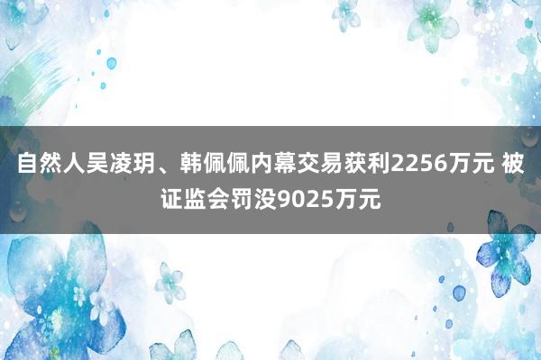 自然人吴凌玥、韩佩佩内幕交易获利2256万元 被证监会罚没9025万元