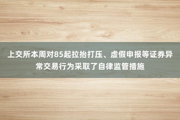 上交所本周对85起拉抬打压、虚假申报等证券异常交易行为采取了自律监管措施